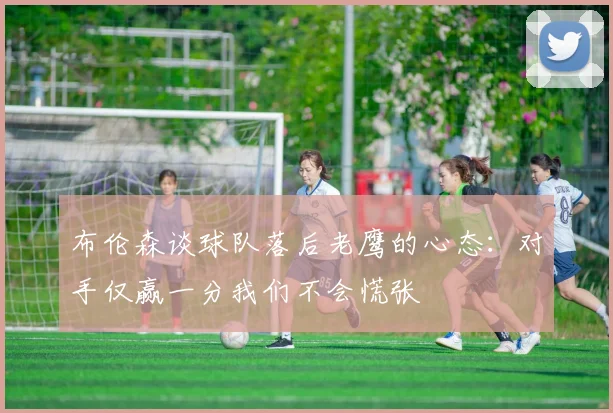 布伦森谈球队落后老鹰的心态：对手仅赢一分我们不会慌张