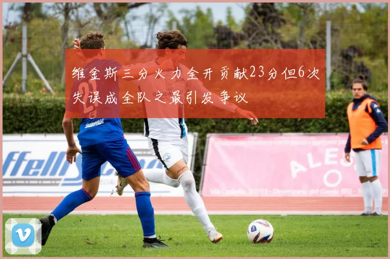 维金斯三分火力全开贡献23分但6次失误成全队之最引发争议