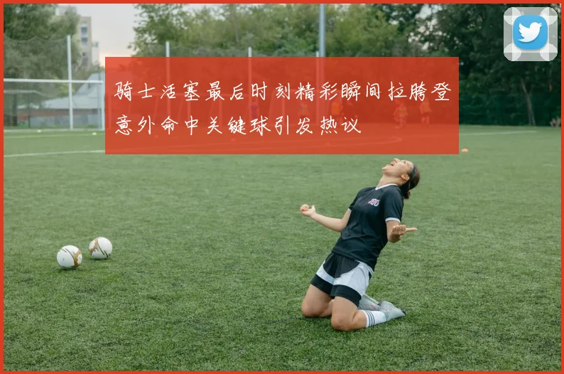 骑士活塞最后时刻精彩瞬间拉胯登意外命中关键球引发热议