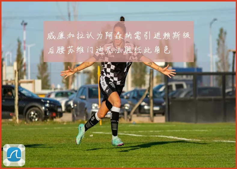 威廉加拉认为阿森纳需引进赖斯级后腰苏维门迪无法胜任此角色