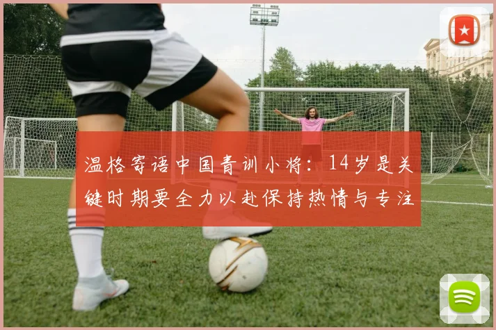 温格寄语中国青训小将：14岁是关键时期要全力以赴保持热情与专注