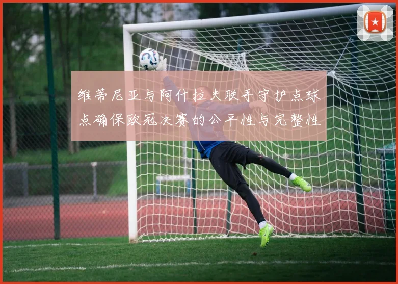 维蒂尼亚与阿什拉夫联手守护点球点确保欧冠决赛的公平性与完整性