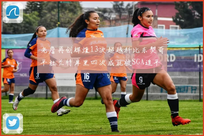 老詹再创辉煌13次超越科比东契奇平杜兰特库里四次成就被SGA追平