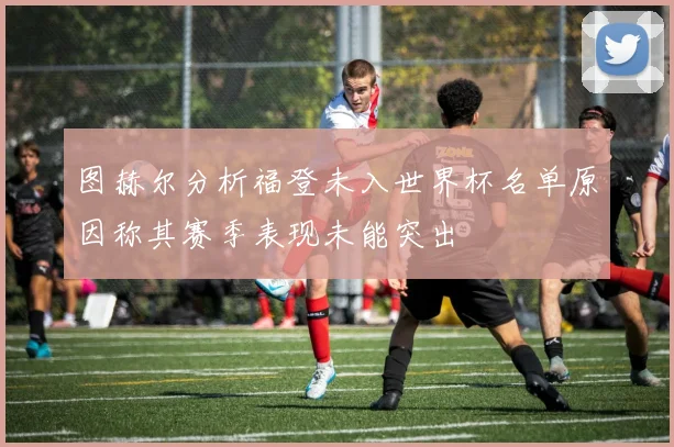 图赫尔分析福登未入世界杯名单原因称其赛季表现未能突出