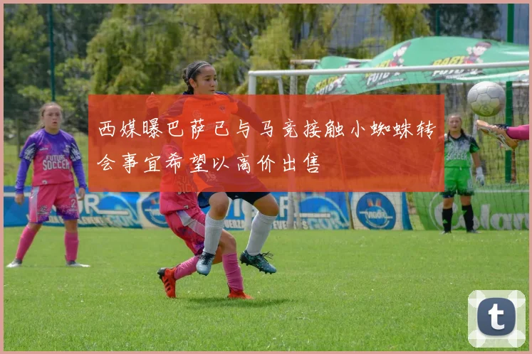西媒曝巴萨已与马竞接触小蜘蛛转会事宜希望以高价出售