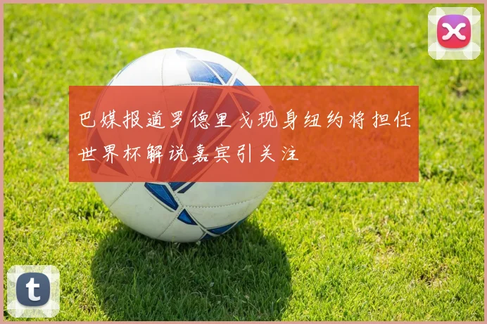 巴媒报道罗德里戈现身纽约将担任世界杯解说嘉宾引关注