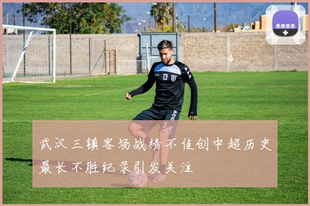 武汉三镇客场战绩不佳创中超历史最长不胜纪录引发关注