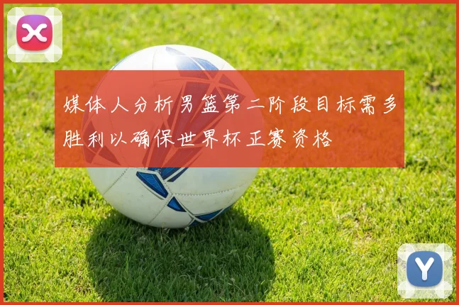 媒体人分析男篮第二阶段目标需多胜利以确保世界杯正赛资格