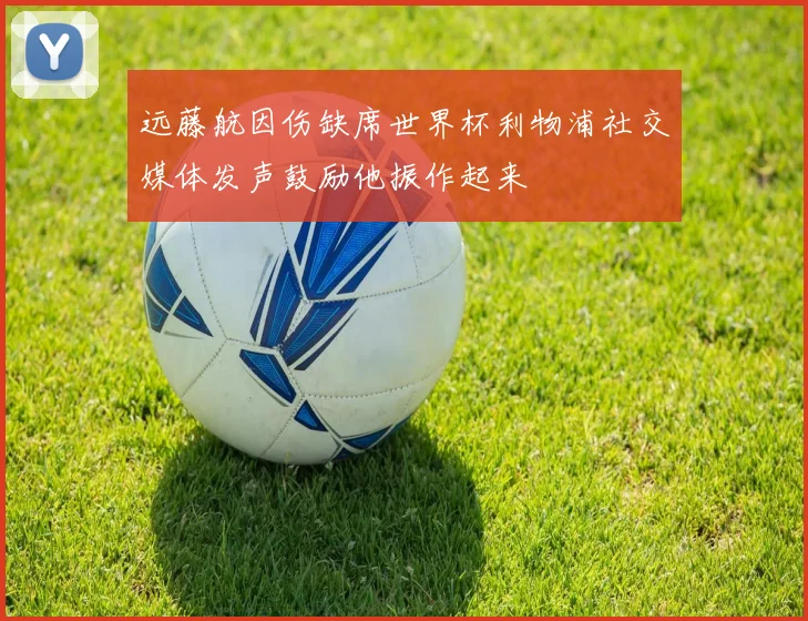 远藤航因伤缺席世界杯利物浦社交媒体发声鼓励他振作起来