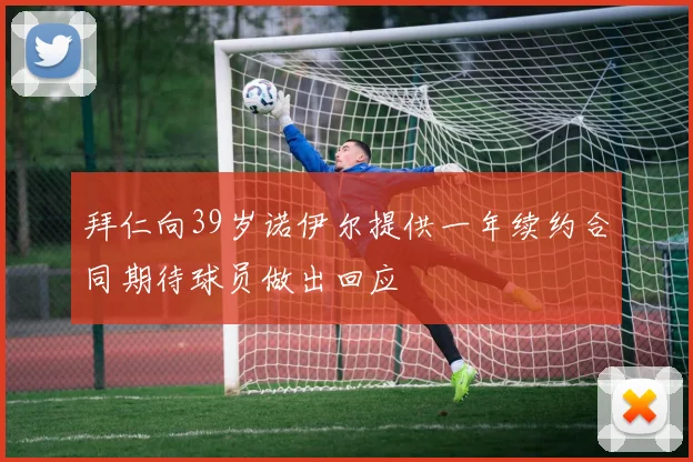 拜仁向39岁诺伊尔提供一年续约合同期待球员做出回应