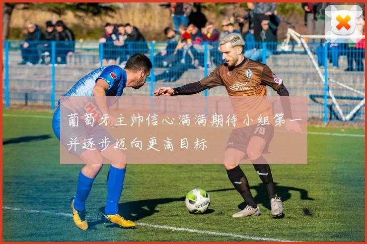 葡萄牙主帅信心满满期待小组第一并逐步迈向更高目标