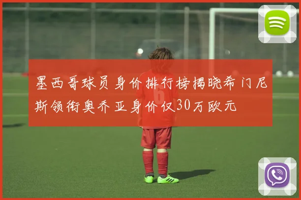 墨西哥球员身价排行榜揭晓希门尼斯领衔奥乔亚身价仅30万欧元
