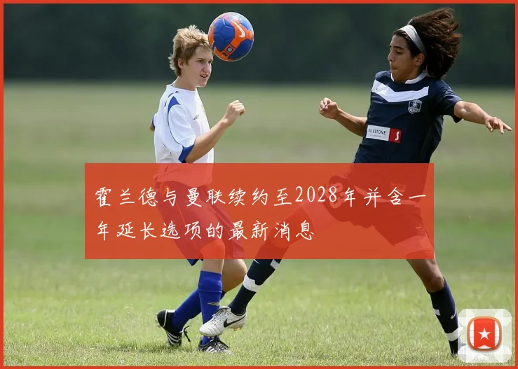 霍兰德与曼联续约至2028年并含一年延长选项的最新消息