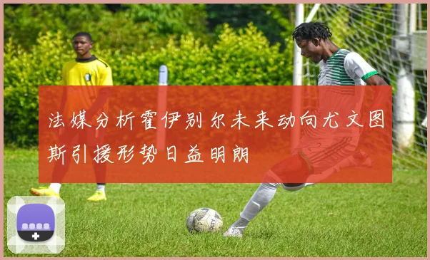 法媒分析霍伊别尔未来动向尤文图斯引援形势日益明朗