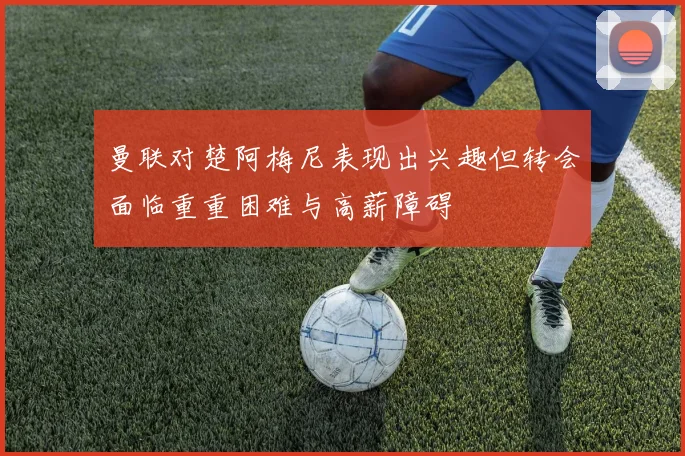 曼联对楚阿梅尼表现出兴趣但转会面临重重困难与高薪障碍