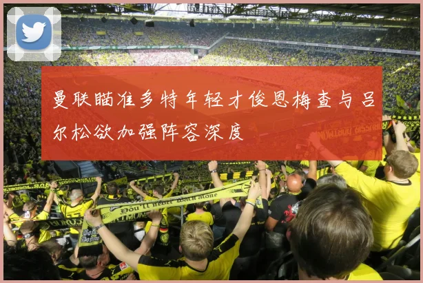 曼联瞄准多特年轻才俊恩梅查与吕尔松欲加强阵容深度