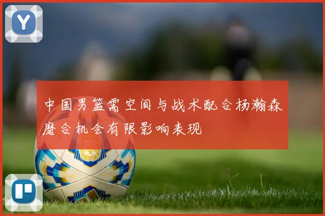 中国男篮需空间与战术配合杨瀚森磨合机会有限影响表现