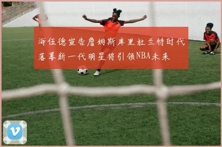 海伍德宣告詹姆斯库里杜兰特时代落幕新一代明星将引领NBA未来