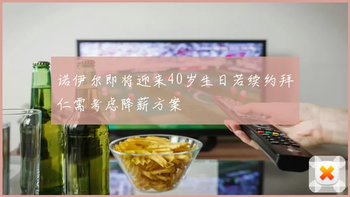 诺伊尔即将迎来40岁生日若续约拜仁需考虑降薪方案